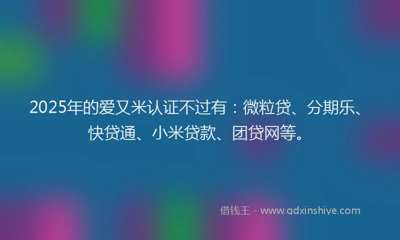 2025年的爱又米认证不过有：微粒贷、分期乐、快贷通、小米贷款、团贷网等。