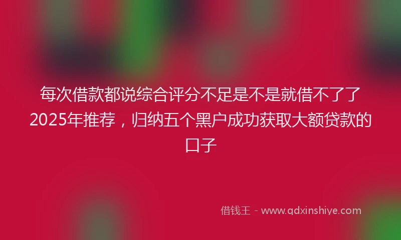 每次借款都说综合评分不足是不是就借不了了2025年推荐，归纳五个黑户成功获取大额贷款的口子