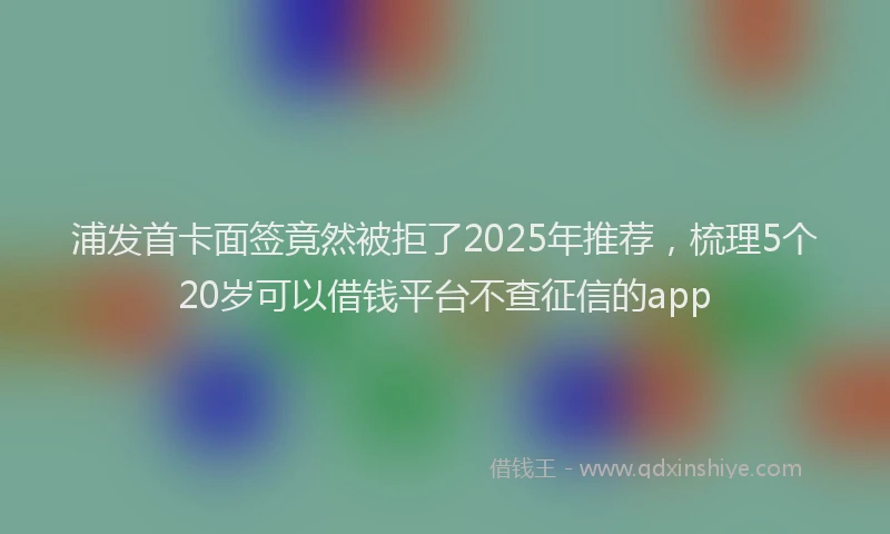 浦发首卡面签竟然被拒了2025年推荐，梳理5个20岁可以借钱平台不查征信的app