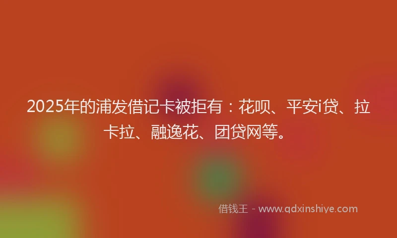 2025年的浦发借记卡被拒有：花呗、平安i贷、拉卡拉、融逸花、团贷网等。
