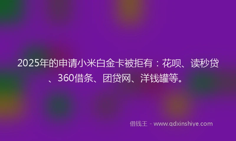 2025年的申请小米白金卡被拒有：花呗、读秒贷、360借条、团贷网、洋钱罐等。