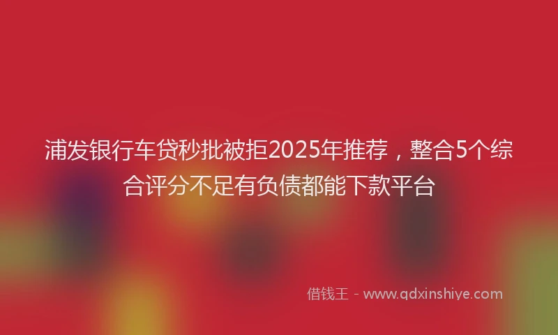 浦发银行车贷秒批被拒2025年推荐，整合5个综合评分不足有负债都能下款平台