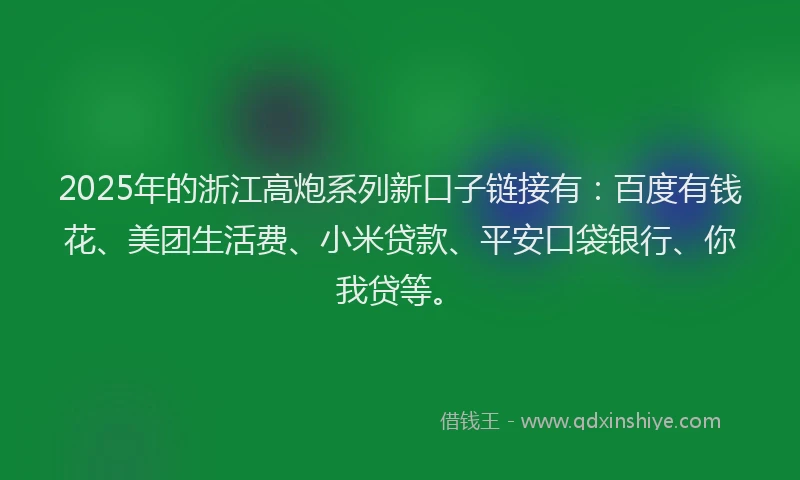2025年的浙江高炮系列新口子链接有：百度有钱花、美团生活费、小米贷款、平安口袋银行、你我贷等。