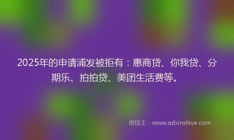 2025年的申请浦发被拒有：惠商贷、你我贷、分期乐、拍拍贷、美团生活费等。