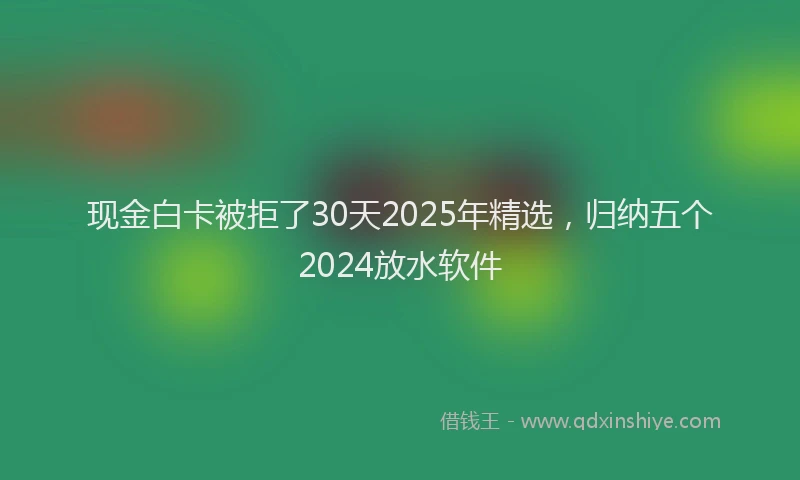 现金白卡被拒了30天2025年精选，归纳五个2024放水软件