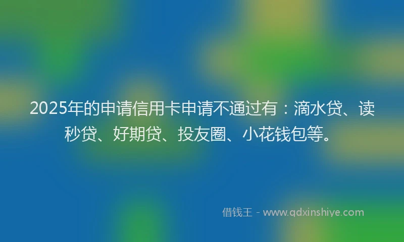 2025年的申请信用卡申请不通过有：滴水贷、读秒贷、好期贷、投友圈、小花钱包等。