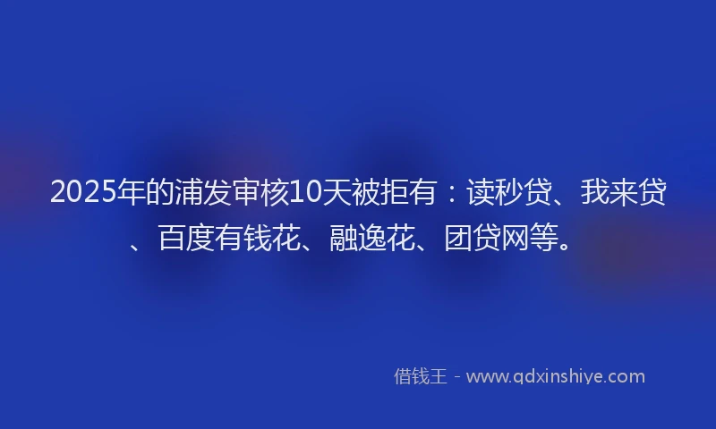 2025年的浦发审核10天被拒有：读秒贷、我来贷、百度有钱花、融逸花、团贷网等。