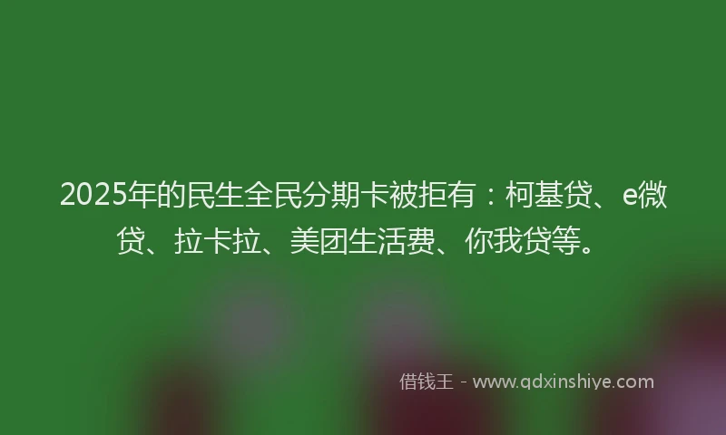 2025年的民生全民分期卡被拒有：柯基贷、e微贷、拉卡拉、美团生活费、你我贷等。