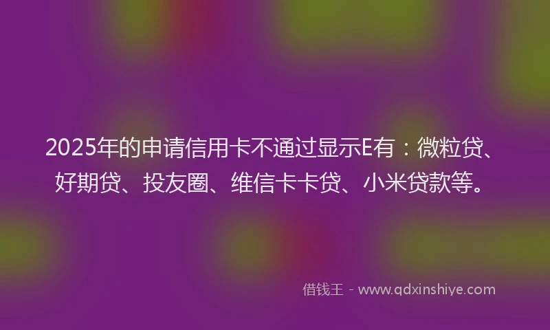2025年的申请信用卡不通过显示E有：微粒贷、好期贷、投友圈、维信卡卡贷、小米贷款等。