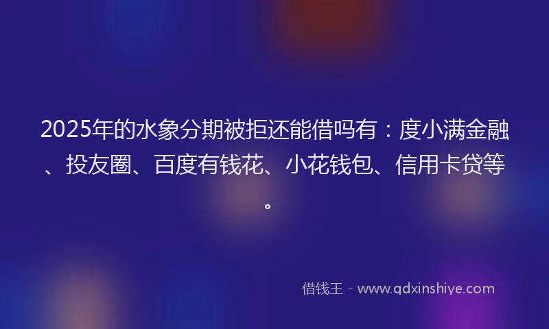 2025年的水象分期被拒还能借吗有：度小满金融、投友圈、百度有钱花、小花钱包、信用卡贷等。