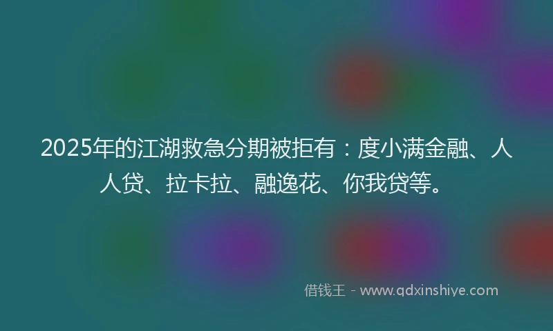 2025年的江湖救急分期被拒有：度小满金融、人人贷、拉卡拉、融逸花、你我贷等。