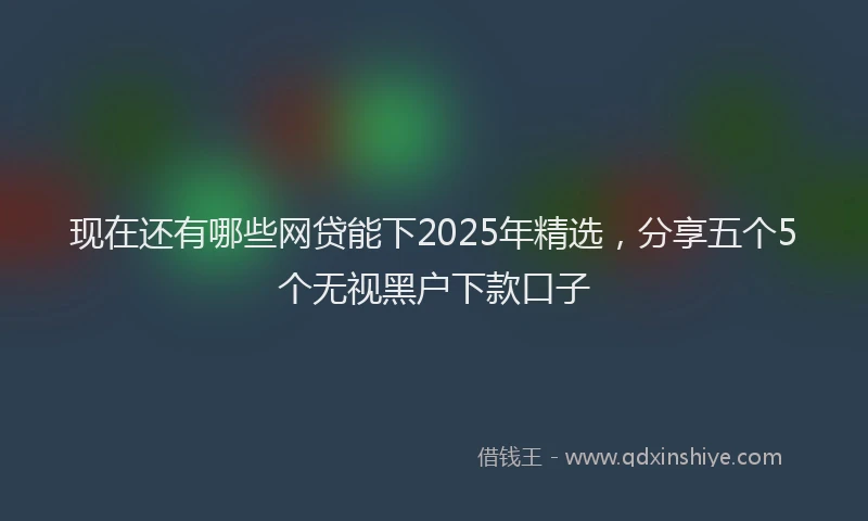 现在还有哪些网贷能下2025年精选，分享五个5个无视黑户下款口子