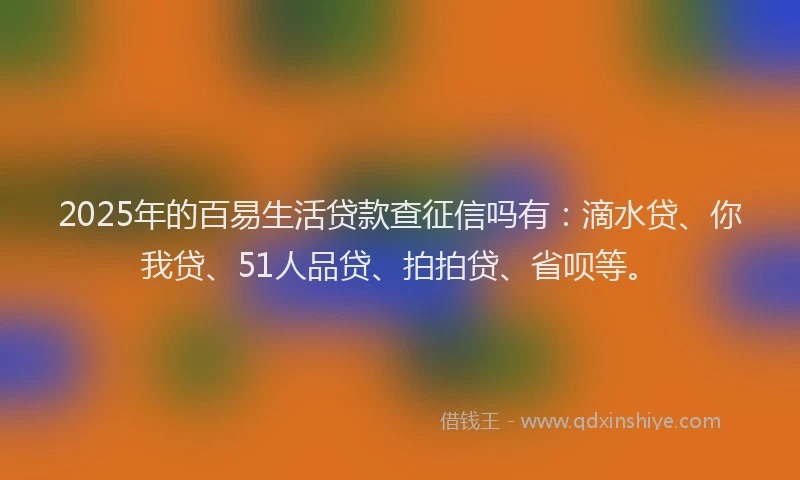 2025年的百易生活贷款查征信吗有：滴水贷、你我贷、51人品贷、拍拍贷、省呗等。