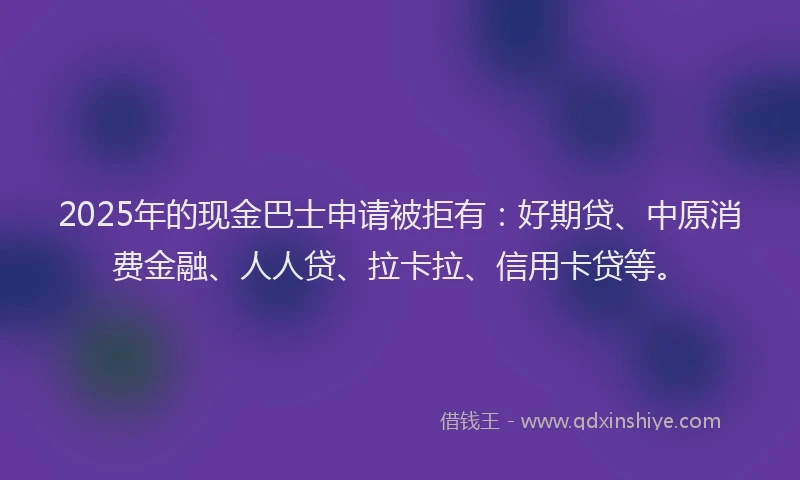 2025年的现金巴士申请被拒有：好期贷、中原消费金融、人人贷、拉卡拉、信用卡贷等。