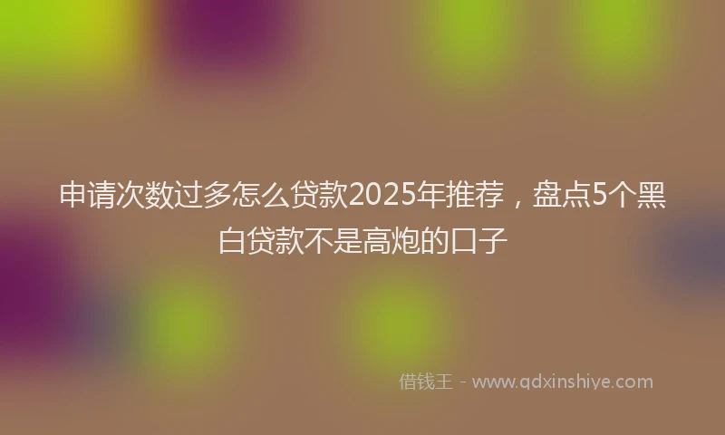 申请次数过多怎么贷款2025年推荐，盘点5个黑白贷款不是高炮的口子