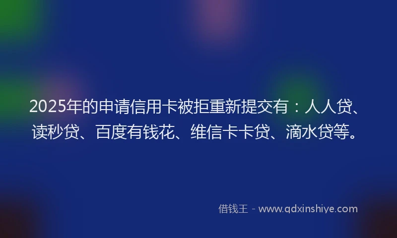 2025年的申请信用卡被拒重新提交有：人人贷、读秒贷、百度有钱花、维信卡卡贷、滴水贷等。