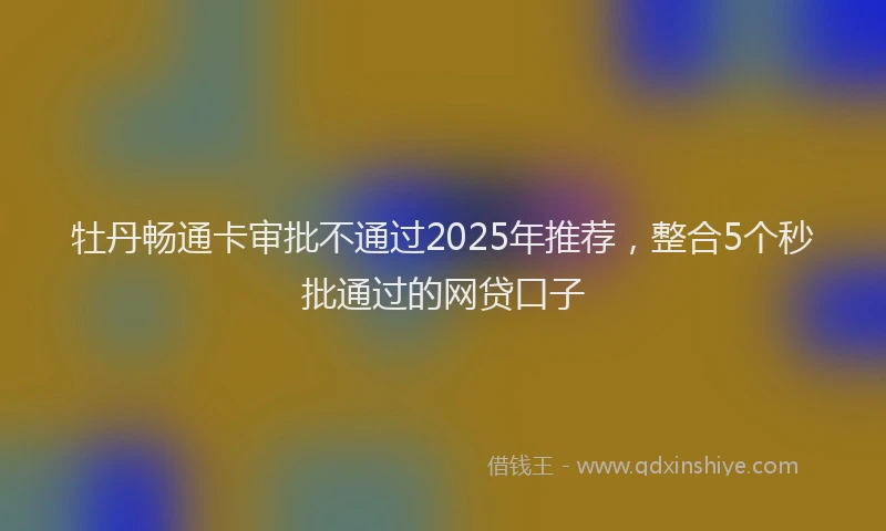 牡丹畅通卡审批不通过2025年推荐，整合5个秒批通过的网贷口子