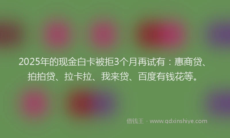 2025年的现金白卡被拒3个月再试有：惠商贷、拍拍贷、拉卡拉、我来贷、百度有钱花等。