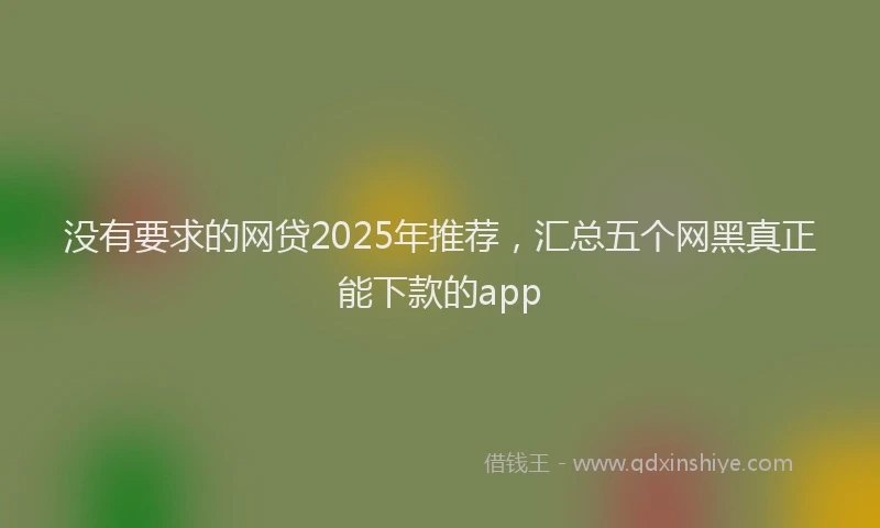 没有要求的网贷2025年推荐，汇总五个网黑真正能下款的app