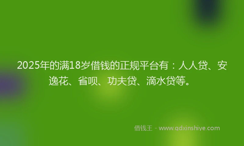 2025年的满18岁借钱的正规平台有：人人贷、安逸花、省呗、功夫贷、滴水贷等。