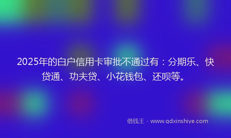 2025年的白户信用卡审批不通过有：分期乐、快贷通、功夫贷、小花钱包、还呗等。