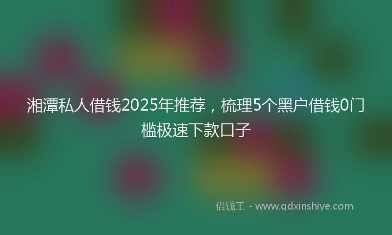 湘潭私人借钱2025年推荐，梳理5个黑户借钱0门槛极速下款口子