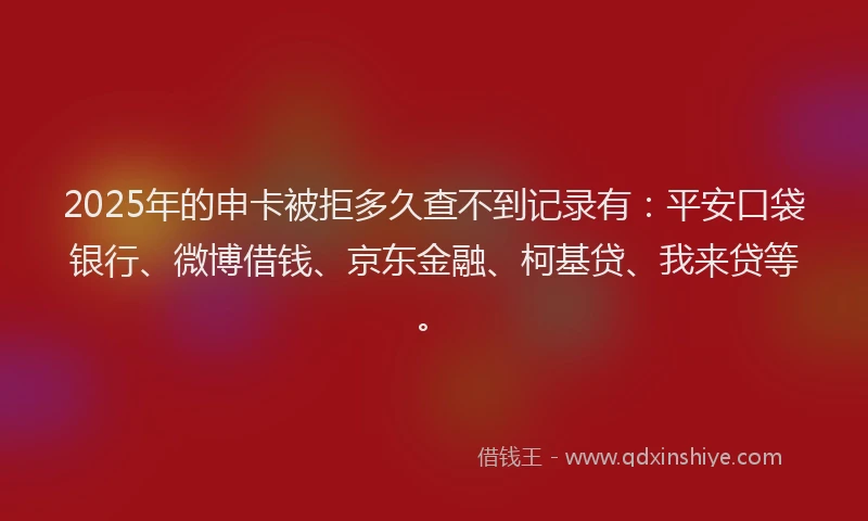 2025年的申卡被拒多久查不到记录有：平安口袋银行、微博借钱、京东金融、柯基贷、我来贷等。