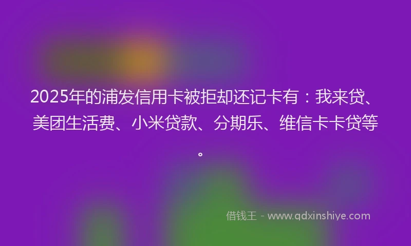 2025年的浦发信用卡被拒却还记卡有：我来贷、美团生活费、小米贷款、分期乐、维信卡卡贷等。