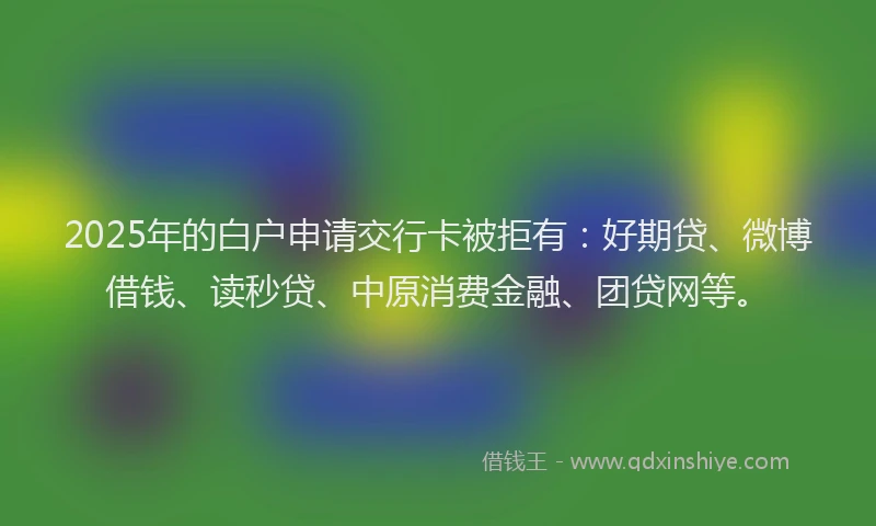 2025年的白户申请交行卡被拒有：好期贷、微博借钱、读秒贷、中原消费金融、团贷网等。