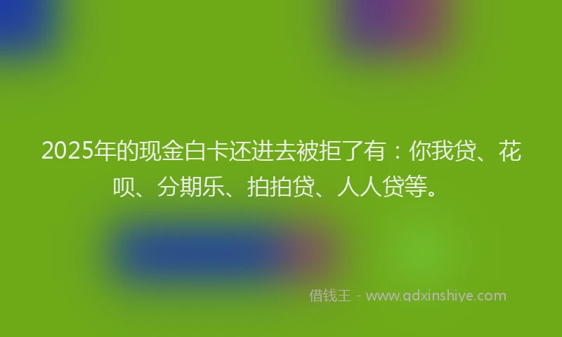2025年的现金白卡还进去被拒了有：你我贷、花呗、分期乐、拍拍贷、人人贷等。