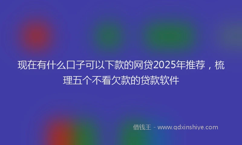 现在有什么口子可以下款的网贷2025年推荐，梳理五个不看欠款的贷款软件