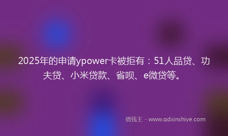 2025年的申请ypower卡被拒有：51人品贷、功夫贷、小米贷款、省呗、e微贷等。
