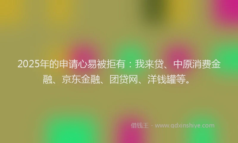 2025年的申请心易被拒有：我来贷、中原消费金融、京东金融、团贷网、洋钱罐等。