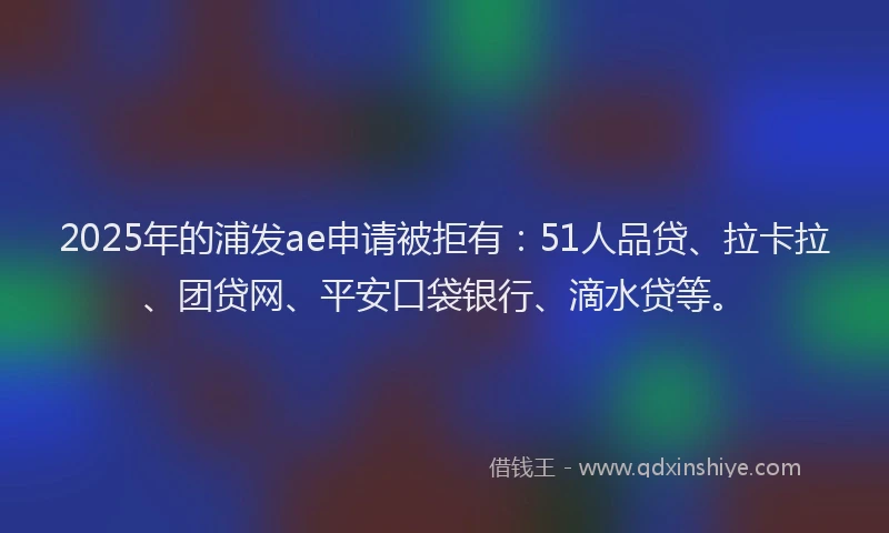 2025年的浦发ae申请被拒有：51人品贷、拉卡拉、团贷网、平安口袋银行、滴水贷等。
