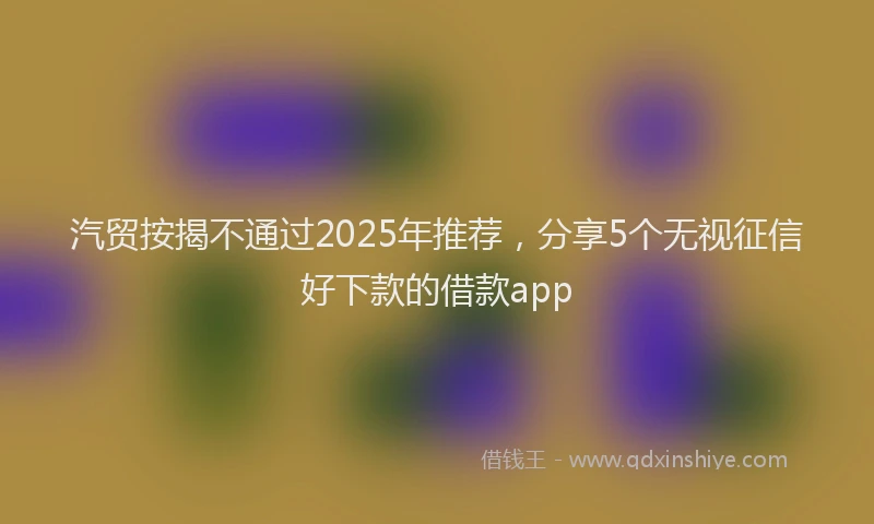 汽贸按揭不通过2025年推荐，分享5个无视征信好下款的借款app