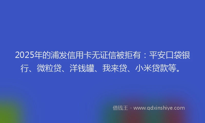 2025年的浦发信用卡无证信被拒有：平安口袋银行、微粒贷、洋钱罐、我来贷、小米贷款等。