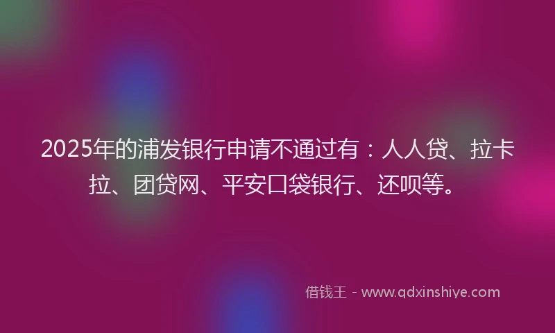 2025年的浦发银行申请不通过有：人人贷、拉卡拉、团贷网、平安口袋银行、还呗等。