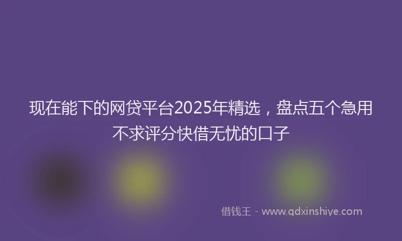 现在能下的网贷平台2025年精选，盘点五个急用不求评分快借无忧的口子