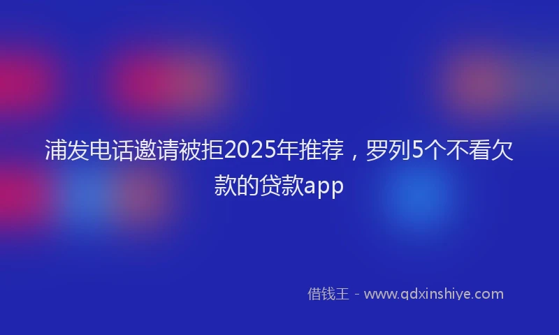 浦发电话邀请被拒2025年推荐，罗列5个不看欠款的贷款app