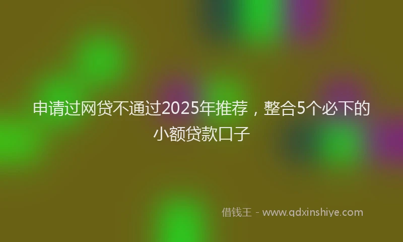 申请过网贷不通过2025年推荐，整合5个必下的小额贷款口子