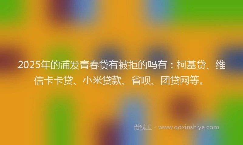 2025年的浦发青春贷有被拒的吗有：柯基贷、维信卡卡贷、小米贷款、省呗、团贷网等。