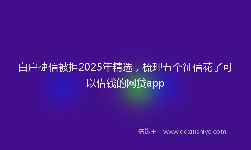 白户捷信被拒2025年精选，梳理五个征信花了可以借钱的网贷app