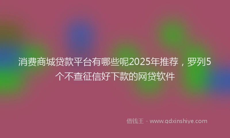 消费商城贷款平台有哪些呢2025年推荐，罗列5个不查征信好下款的网贷软件