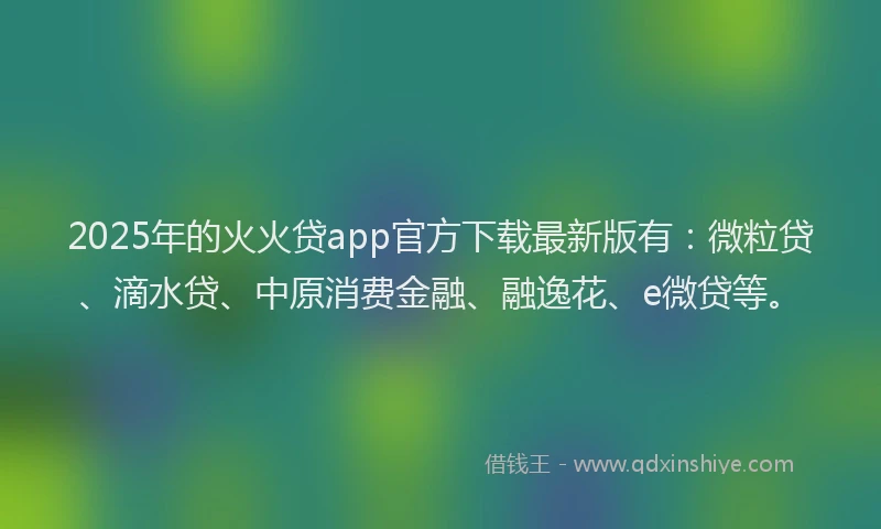 2025年的火火贷app官方下载最新版有：微粒贷、滴水贷、中原消费金融、融逸花、e微贷等。