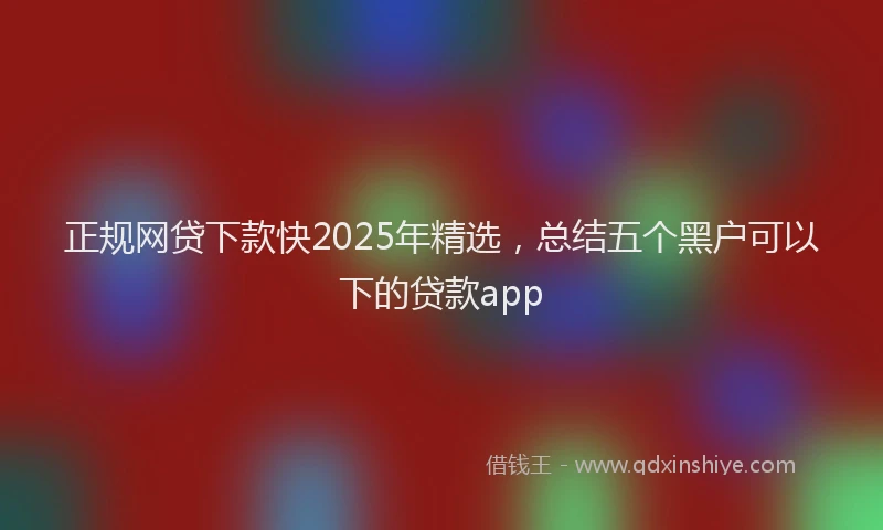 正规网贷下款快2025年精选，总结五个黑户可以下的贷款app