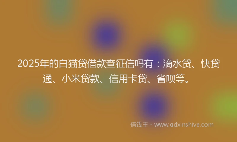 2025年的白猫贷借款查征信吗有：滴水贷、快贷通、小米贷款、信用卡贷、省呗等。