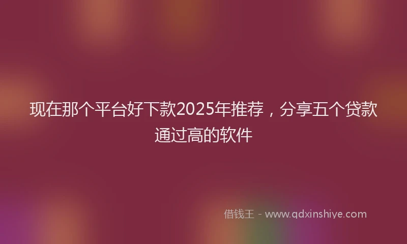 现在那个平台好下款2025年推荐，分享五个贷款通过高的软件