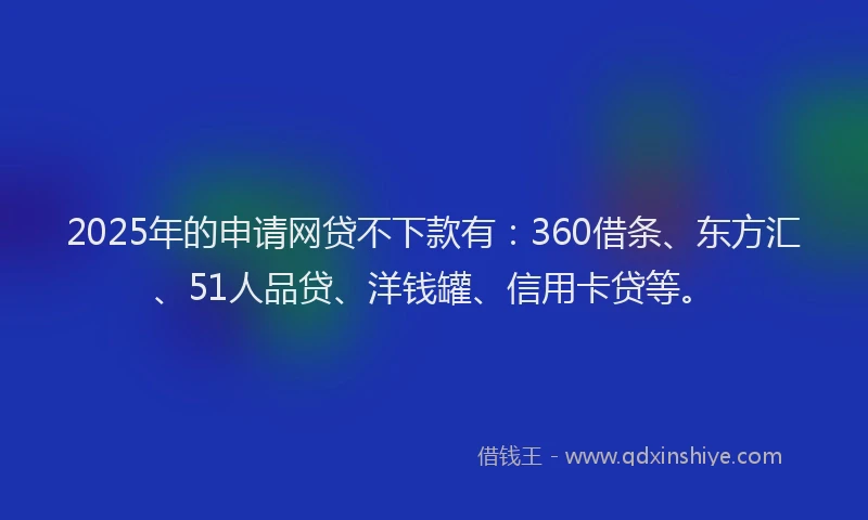 2025年的申请网贷不下款有：360借条、东方汇、51人品贷、洋钱罐、信用卡贷等。