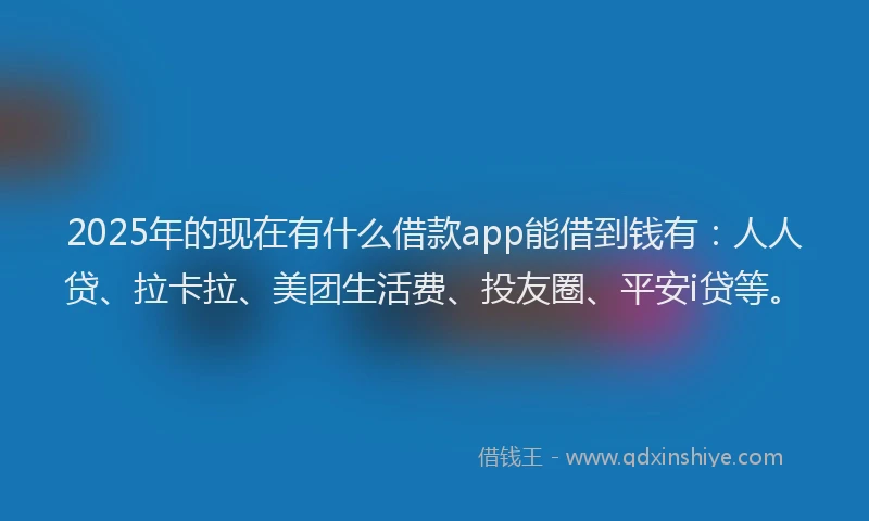 2025年的现在有什么借款app能借到钱有：人人贷、拉卡拉、美团生活费、投友圈、平安i贷等。