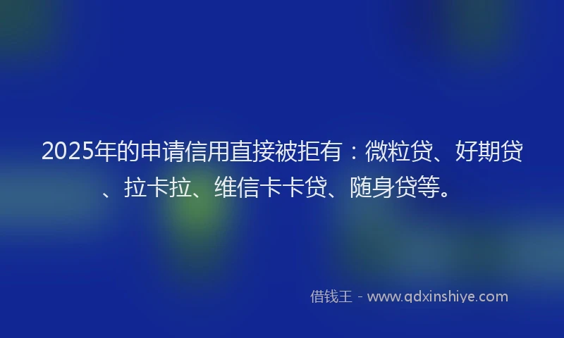 2025年的申请信用直接被拒有：微粒贷、好期贷、拉卡拉、维信卡卡贷、随身贷等。